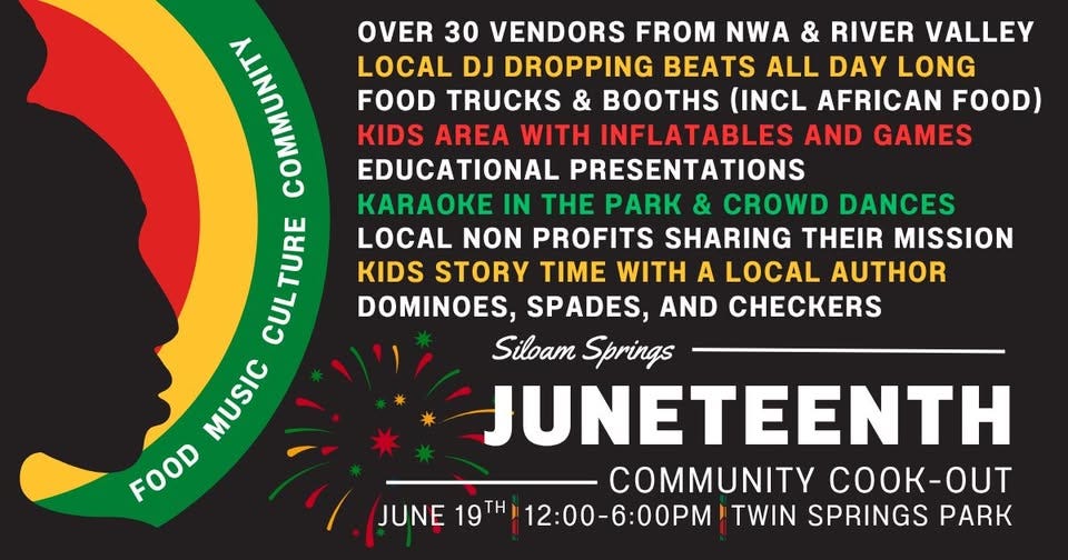 May be an image of text that says 'MAA OVER 30 VENDORS FROM NWA & RIVER VALLEY LOCAL DJ DROPPING BEATS ALL DAY LONG FOOD TRUCKS & BOOTHS (INCL AFRICAN FOOD) KIDS AREA WITH INFLATABLES AND GAMES EDUCATIONAL PRESENTATIONS KARAOKE IN THE PARK & CROWD DANCES CULTURE TURE LOCAL NON PROFITS SHARING THEIR MISSION KIDS STORY TIME WITH A LOCAL AUTHOR CUL DOMINOES, SPADES, AND CHECKERS Siloam Springs MUSIC MUSIC JUNETEENTH FOOD COMMUNITY -T -OUT JUNE 19TH 12:00-6:00PM TWIN SPRINGS PARK' May be an image of text that says 'MAA OVER 30 VENDORS FROM NWA & RIVER VALLEY LOCAL DJ DROPPING BEATS ALL DAY LONG FOOD TRUCKS & BOOTHS (INCL AFRICAN FOOD) KIDS AREA WITH INFLATABLES AND GAMES EDUCATIONAL PRESENTATIONS KARAOKE IN THE PARK & CROWD DANCES CULTURE TURE LOCAL NON PROFITS SHARING THEIR MISSION KIDS STORY TIME WITH A LOCAL AUTHOR CUL DOMINOES, SPADES, AND CHECKERS Siloam Springs MUSIC MUSIC JUNETEENTH FOOD COMMUNITY -T -OUT JUNE 19TH 12:00-6:00PM TWIN SPRINGS PARK'