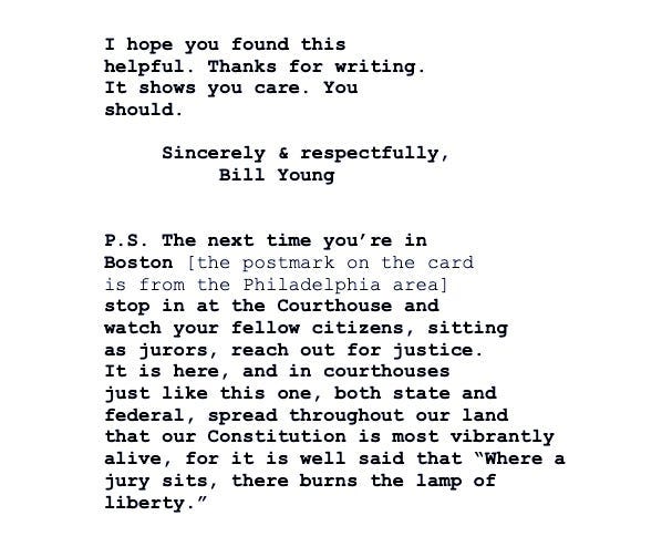 The last page of a court opinion includes Judge William Young’s end of response to a postcard. It reads: “I hope you found this helpful. Thanks for writing. It shows you care. You should. Sincerely & respectfully, Bill Young / P.S. The next time you’re in Boston [the postmark on the card is from the Philadelphia area] stop in at the Courthouse and watch your fellow citizens, sitting as jurors, reach out for justice. It is here, and in courthouses just like this one, both state and federal, spread throughout our land that our Constitution is most vibrantly alive, for it is well said that ‘Where a jury sits, there burns the lamp of liberty.’"