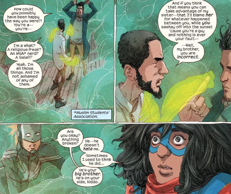 three comic cells. the first two feature kamala's brother arguing with her ex crush. her brother asserts that despite his devotion to islam, he is equally devoted to his sister, regardless of her life choices. kamala overhears this without their knowledge and is surprised and relieved that her brother loves her so much.