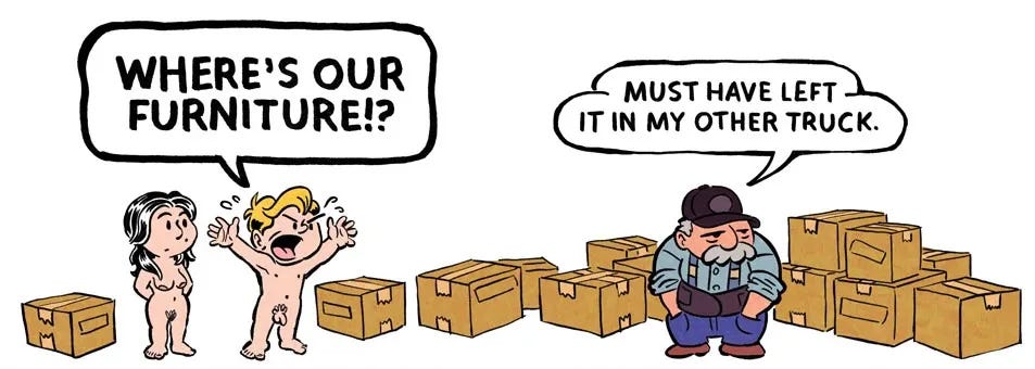 A panel from The Great Arcadian shows two newly arrived nude tenants standing beside a handful of moving boxes. One angrily shouts, "Where's our furniture!?" while the mover calmly replies, "Must have left it in my other truck." A panel from The Great Arcadian shows two newly arrived nude tenants standing beside a handful of moving boxes. One angrily shouts, "Where's our furniture!?" while the mover calmly replies, "Must have left it in my other truck."
