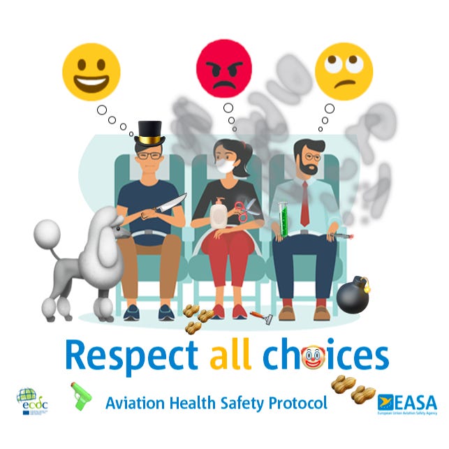 EASA Aviation Health Safety Protocol graphic released for the relaxation of covid19 measures for air travelers shows 3 people sitting in airplane seats only one is masked in the middle and the other 2 are not, and the unmasked guy on the left has a happy smiley emoji above him, the woman masked in the middle has an angry emoji above her head, and the other unmasked man has an eyes rolling emoji above his head and the caption reads respect all choices the image has been altered to include the man on the right smoking a cigarette with the smoke going all around him and the woman in the middle, he’s also holding an open test tube, has a bomb near his feet, the woman is holding a pair of scissors and a large bottle of lotion a razor is at her feet and some peanuts. The man on the left is wearing a big top hat now and is holding a big knife and has a standard poodle loose and unleashed next to him Also a toy gun The mask emoji that was the o in choices was replaced with a clown emoji EASA Aviation Health Safety Protocol graphic released for the relaxation of covid19 measures for air travelers shows 3 people sitting in airplane seats only one is masked in the middle and the other 2 are not, and the unmasked guy on the left has a happy smiley emoji above him, the woman masked in the middle has an angry emoji above her head, and the other unmasked man has an eyes rolling emoji above his head and the caption reads respect all choices the image has been altered to include the man on the right smoking a cigarette with the smoke going all around him and the woman in the middle, he’s also holding an open test tube, has a bomb near his feet, the woman is holding a pair of scissors and a large bottle of lotion a razor is at her feet and some peanuts. The man on the left is wearing a big top hat now and is holding a big knife and has a standard poodle loose and unleashed next to him Also a toy gun The mask emoji that was the o in choices was replaced with a clown emoji