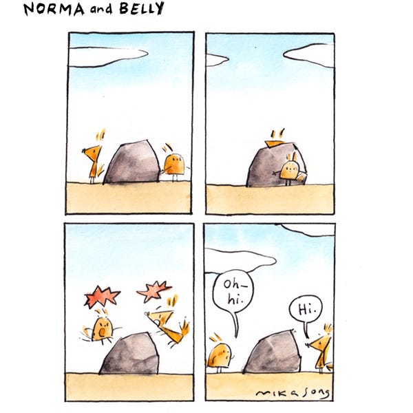 Norma, a pointy squirrel is alert on one side of a boulder. Belly, a round squirrel is listening carefully on the other side of the boulder. They both sneak around opposite sides of the boulder. The two squirrels surprise each other and leap into the air. Belly is now standing on the other side of the boulder from Norma. Belly says, “Oh, hi.” Norma says, “Hi.”
