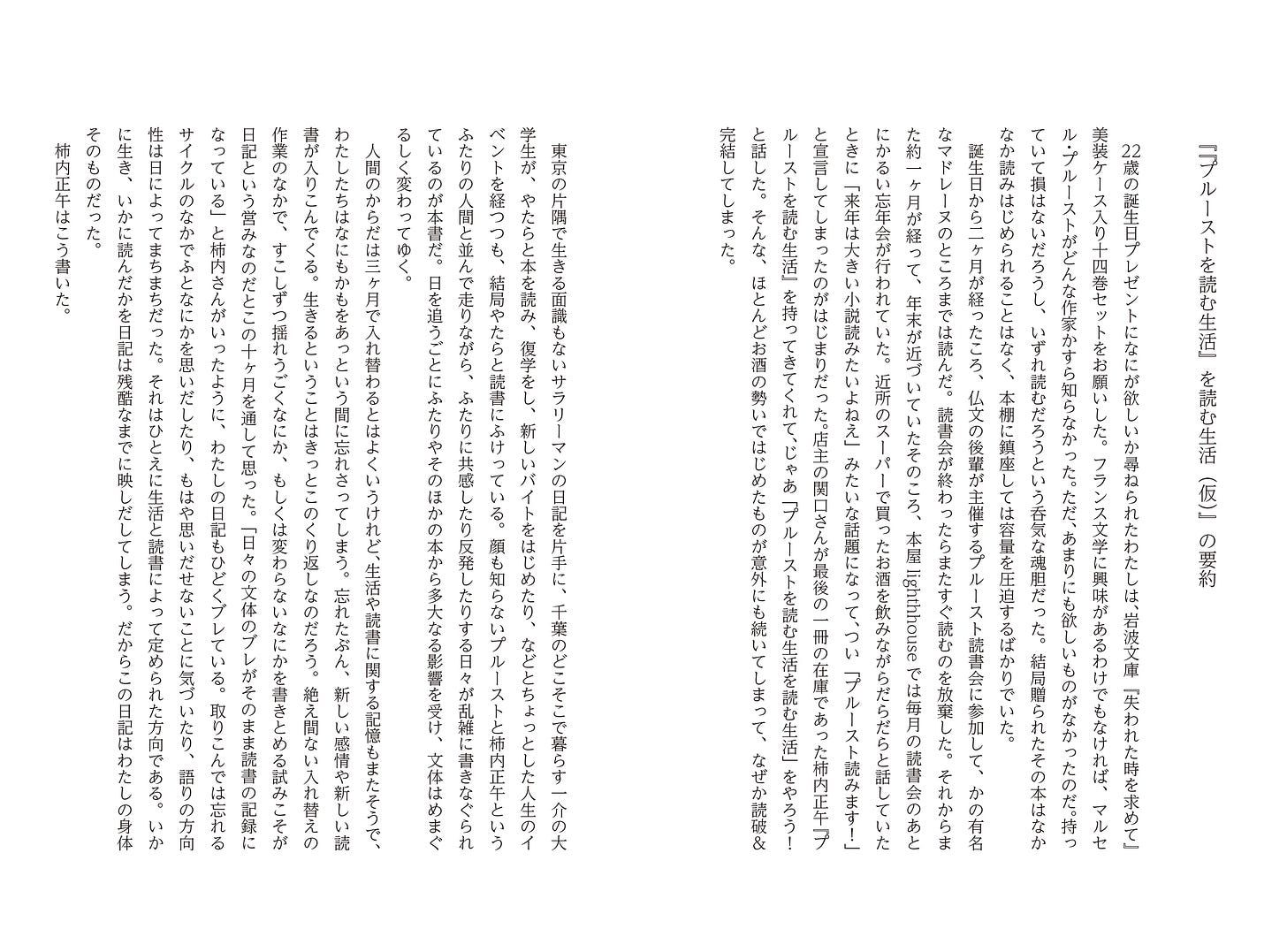 『『プルーストを読む生活』を読む生活（仮）』の要約。　22歳の誕生日プレゼントになにが欲しいか尋ねられたわたしは、岩波文庫『失われた時を求めて』美装ケース入り十四巻セットをお願いした。フランス文学に興味があるわけでもなければ、マルセル・プルーストがどんな作家かすら知らなかった。ただ、あまりにも欲しいものがなかったのだ。持っていて損はないだろうし、いずれ読むだろうという呑気な魂胆だった。結局贈られたその本はなかなか読みはじめられることはなく、本棚に鎮座しては容量を圧迫するばかりでいた。 　誕生日から二ヶ月が経ったころ、仏文の後輩が主催するプルースト読書会に参加して、かの有名なマドレーヌのところまでは読んだ。読書会が終わったらまたすぐ読むのを放棄した。それからまた約一ヶ月が経って、年末が近づいていたそのころ、本屋lighthhouseでは毎月の読書会のあとにかるい忘年会が行われていた。近所のスーパーで買ったお酒を飲みながらだらだらと話していたときに「来年は大きい小説読みたいよねえ」みたいな話題になって、つい「プルースト読みます！」と宣言してしまったのがはじまりだった。店主の関口さんが最後の一冊の在庫であった柿内正午『プルーストを読む生活』を持ってきてくれて、じゃあ「プルーストを読む生活を読む生活」をやろう！ と話した。そんな、ほとんどお酒の勢いではじめたものが意外にも続いてしまって、なぜか読破＆完結してしまった。 　東京の片隅で生きる面識もないサラリーマンの日記を片手に、千葉のどこそこで暮らす一介の大学生が、やたらと本を読み、復学をし、新しいバイトをはじめたり、などとちょっとした人生のイベントを経つつも、結局やたらと読書にふけっている。顔も知らないプルーストと柿内正午というふたりの人間と並んで走りながら、ふたりに共感したり反発したりする日々が乱雑に書きなぐられているのが本書だ。日を追うごとにふたりやそのほかの本から多大なる影響を受け、文体はめまぐるしく変わってゆく。 　人間のからだは三ヶ月で入れ替わるとはよくいうけれど、生活や読書に関する記憶もまたそうで、わたしたちはなにもかもをあっという間に忘れさってしまう。忘れたぶん、新しい感情や新しい読書が入りこんでくる。生きるということはきっとこのくり返しなのだろう。絶え間ない入れ替えの作業のなかで、すこしずつ揺れうごくなにか、もしくは変わらないなにかを書きとめる試みこそが日記という営みなのだとこの十ヶ月を通して思った。「日々の文体のブレがそのまま読書の記録になっている」と柿内さんがいったように、わたしの日記もひどくブレている。取りこんでは忘れるサイクルのなかでふとなにかを思いだしたり、もはや思いだせないことに気づいたり、語りの方向性は日によってまちまちだった。それはひとえに生活と読書によって定められた方向である。いかに生き、いかに読んだかを日記は残酷なまでに映しだしてしまう。だからこの日記はわたしの身体そのものだった。 　柿内正午はこう書いた。
