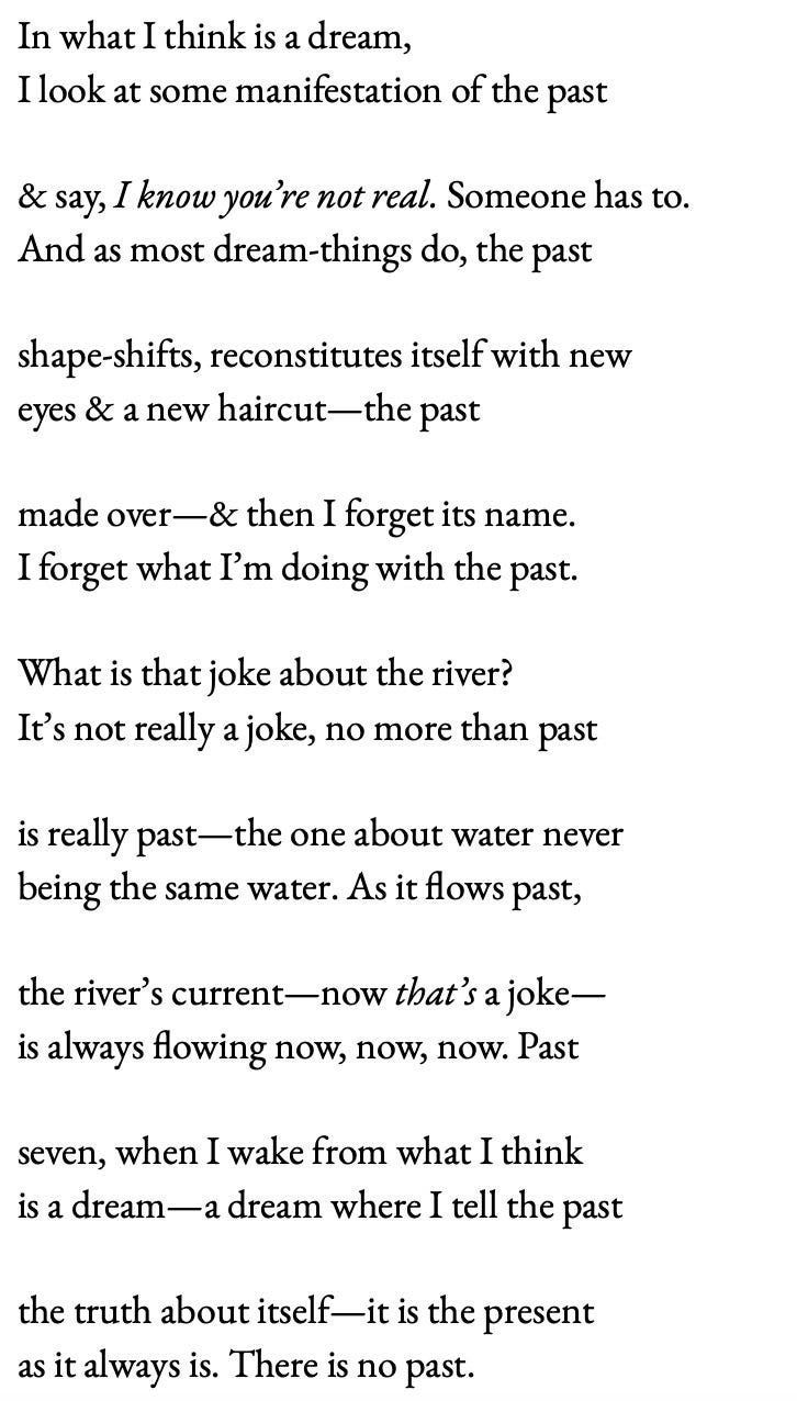 In what I think is a dream, / I look at some manifestation of the past   / & say, I know you're not real. Someone has to. / And as most dream things do, the past   / shape-shifts, reconstitutes itself with new eyes & a new haircut --the past   / made over --& I forget its name. / I forget what I'm doing with the past.    / What is that joke about the river? / It's not really a joke, no more than past   / is really past --the one about water never being the same water. As it flows past,  / the river's current--now that's a joke--/ is always flowing now, now, now. Past  / seven, when I wake from what I think is a dream--a dream where I tell the past  / the truth about itself--it is the present / as it always is. There is no past.