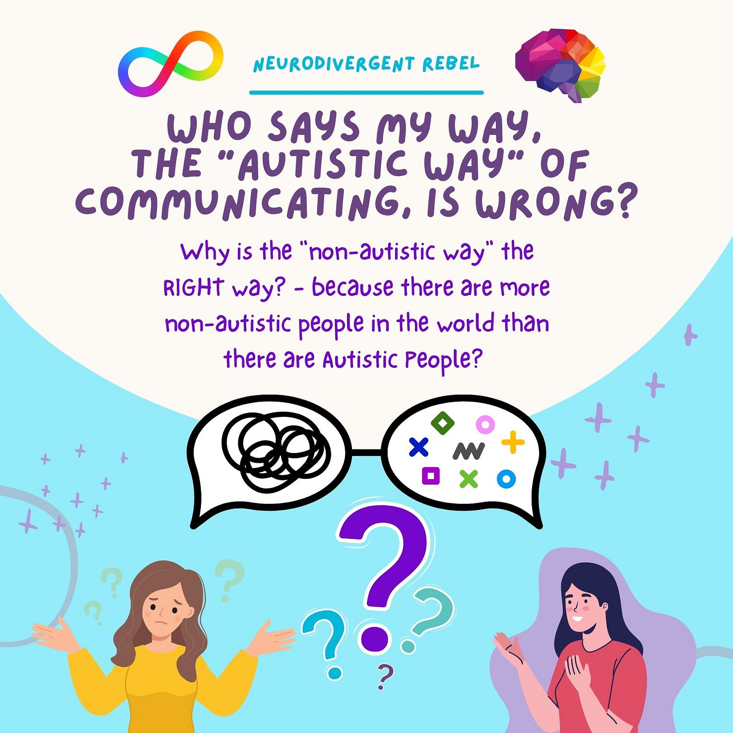 Who says MY way, the "Autistic Way" of communicating, is wrong? Why is the "non-autistic way" the RIGHT way? - because there are more non-autistic people in the world than there are Autistic People? Who says MY way, the "Autistic Way" of communicating, is wrong? Why is the "non-autistic way" the RIGHT way? - because there are more non-autistic people in the world than there are Autistic People?