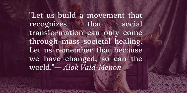 A dark purple rectangle with a photo of Alok Vaid-Menon, a trans Indian public figure, posing on a couch with a high ponytail and long floral dress. Over the image is the text: "Let us build a movement that recognizes that social transformation can only come through mass societal healing. Let us remember that because we have changed, so can the world."― Alok Vaid-Menon