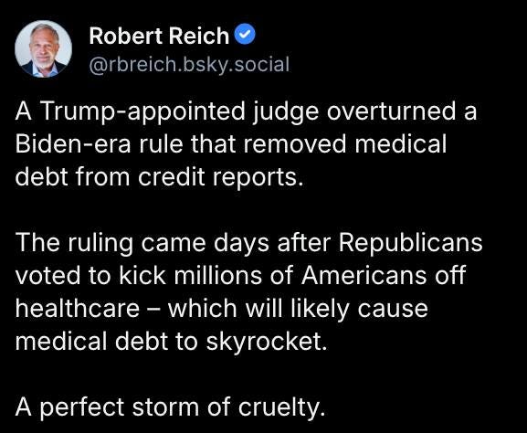 May be an image of 1 person and text that says 'Robert Reich @rbreich.bsky.social A Trump- rump-appointed judge overturned a Biden-era rule that removed medical debt from credit reports. The ruling came days after Republicans voted to kick millions of Americans off healthcare which will likely cause medical debt to skyrocket. A perfect storm of cruelty.'