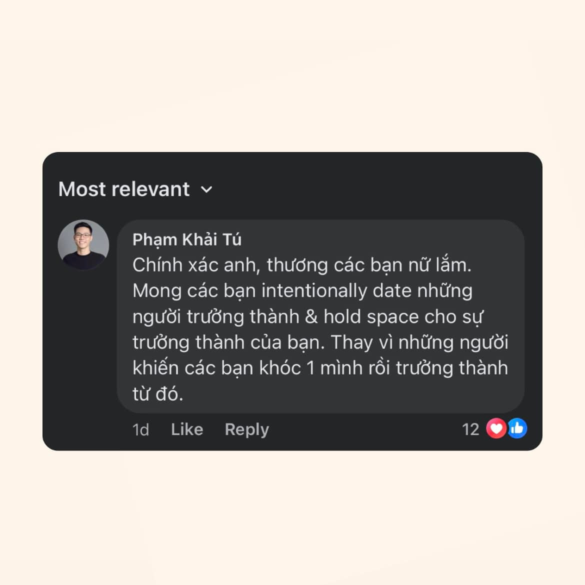 May be an image of 1 person and text that says 'Most relevant Phạm Khải Tú Chính xác anh, thương các bạn nữ lắm. Mong các bạn intentionally date những người trưởng thành & hold space cho sự trưởng thành của bạn. Thay vì những người khiến các bạn khóc 1 mình rồi trưởng thành từ đó. 1d Like Reply 12'