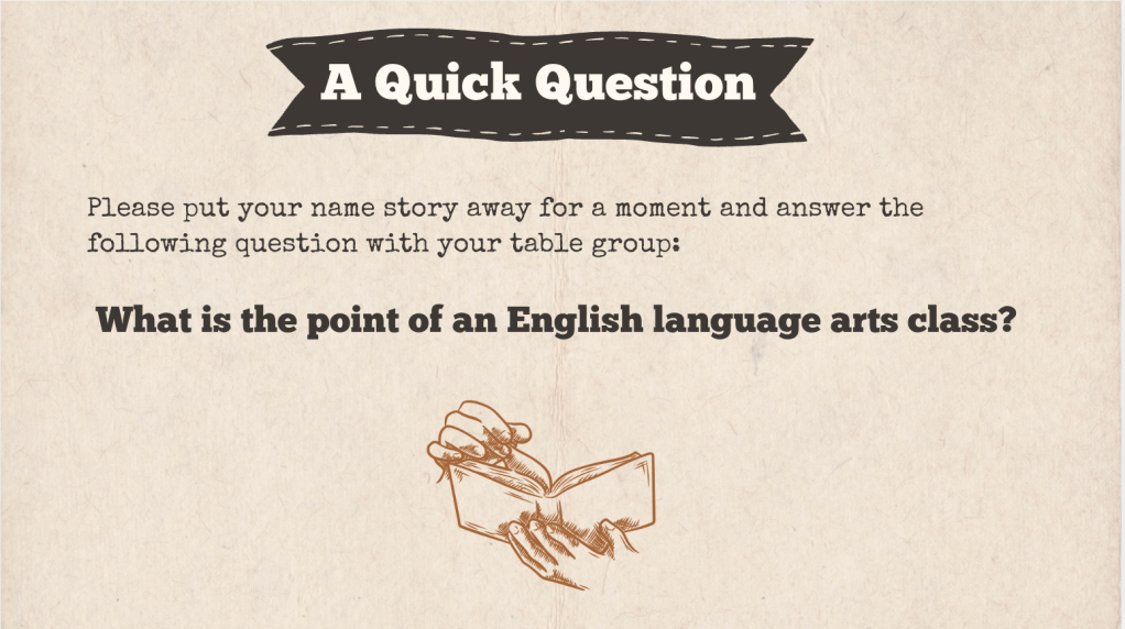 A brown slide with the heading: "A Quick Question." The text of the slide is: "Please put your name story away for a moment and answer the following question with your table group:

 What is the point of an English language arts class?"

It is accompanied with a drawing of hands holding an open book. 
