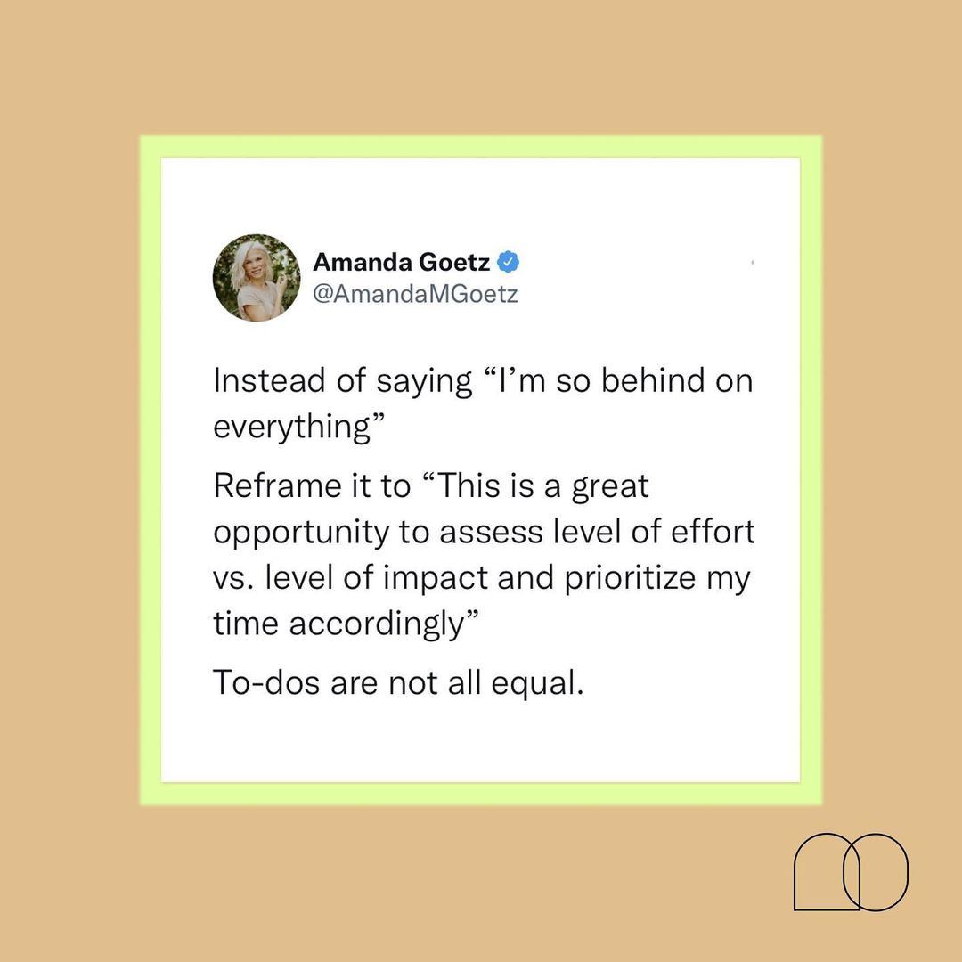 A tweet from Amanda Goetz that reads, "Instead of saying 'I'm so behind on everything' Reframe it to 'This is a great opportunity to assess level of effort vs. level of impact and prioritize my time accordingly.' To-dos are not all equal." A tweet from Amanda Goetz that reads, "Instead of saying 'I'm so behind on everything' Reframe it to 'This is a great opportunity to assess level of effort vs. level of impact and prioritize my time accordingly.' To-dos are not all equal."
