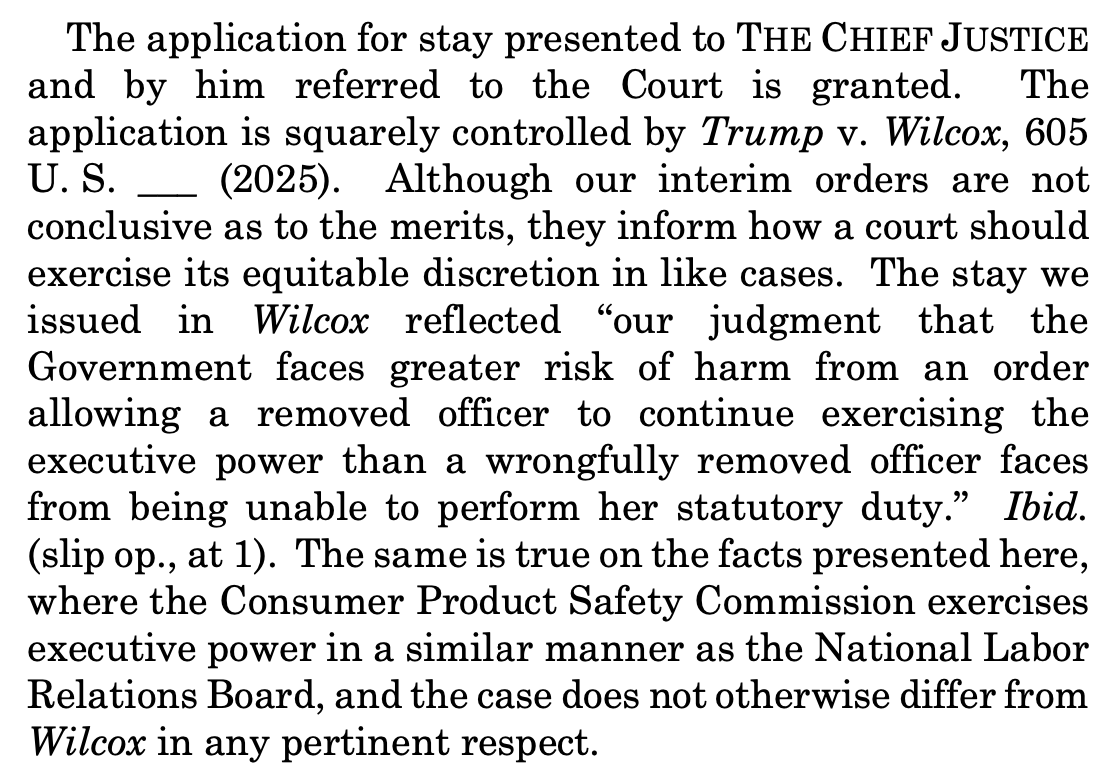 The application for stay presented to THE CHIEF JUSTICE and by him referred to the Court is granted. The application is squarely controlled by Trump v. Wilcox, 605 U. S. ___ (2025). Although our interim orders are not conclusive as to the merits, they inform how a court should exercise its equitable discretion in like cases. The stay we issued in Wilcox reflected “our judgment that the Government faces greater risk of harm from an order allowing a removed officer to continue exercising the executive power than a wrongfully removed officer faces from being unable to perform her statutory duty.” Ibid. (slip op., at 1). The same is true on the facts presented here, where the Consumer Product Safety Commission exercises executive power in a similar manner as the National Labor Relations Board, and the case does not otherwise differ from Wilcox in any pertinent respect. The application for stay presented to THE CHIEF JUSTICE and by him referred to the Court is granted. The application is squarely controlled by Trump v. Wilcox, 605 U. S. ___ (2025). Although our interim orders are not conclusive as to the merits, they inform how a court should exercise its equitable discretion in like cases. The stay we issued in Wilcox reflected “our judgment that the Government faces greater risk of harm from an order allowing a removed officer to continue exercising the executive power than a wrongfully removed officer faces from being unable to perform her statutory duty.” Ibid. (slip op., at 1). The same is true on the facts presented here, where the Consumer Product Safety Commission exercises executive power in a similar manner as the National Labor Relations Board, and the case does not otherwise differ from Wilcox in any pertinent respect.