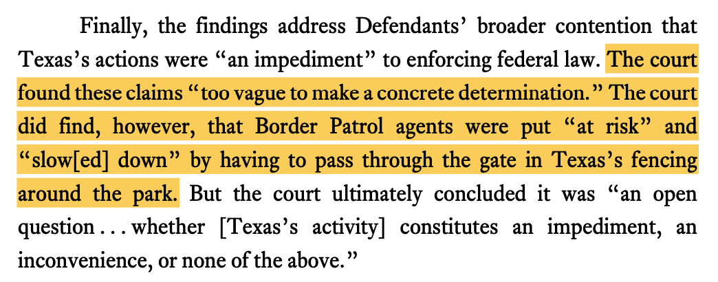 Finally, the findings address Defendants' broader contention that Texas's actions were "an impediment" to enforcing federal law. The court found these claims "too vague to make a concrete determination." The court did find, however, that Border Patrol agents were put "at risk" and "slowled] down" by having to pass through the gate in Texas's fencing around the park. But the court ultimately concluded it was "an open question... whether [Texas's activity] constitutes an impediment, an inconvenience, or none of the above."