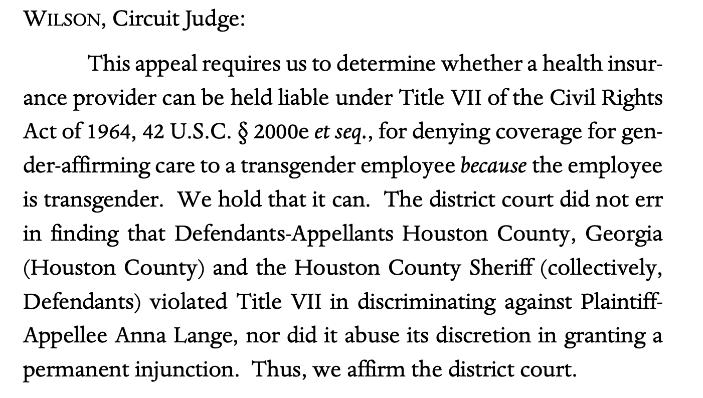 WILSON, Circuit Judge: This appeal requires us to determine whether a health insur- ance provider can be held liable under Title VII of the Civil Rights Act of 1964, 42 U.S.C. § 2000e et seq., for denying coverage for gen- der-affirming care to a transgender employee because the employee is transgender. We hold that it can. The district court did not err in finding that Defendants-Appellants Houston County, Georgia (Houston County) and the Houston County Sheriff (collectively, Defendants) violated Title VII in discriminating against Plaintiff- Appellee Anna Lange, nor did it abuse its discretion in granting a permanent injunction. Thus, we affirm the district court.