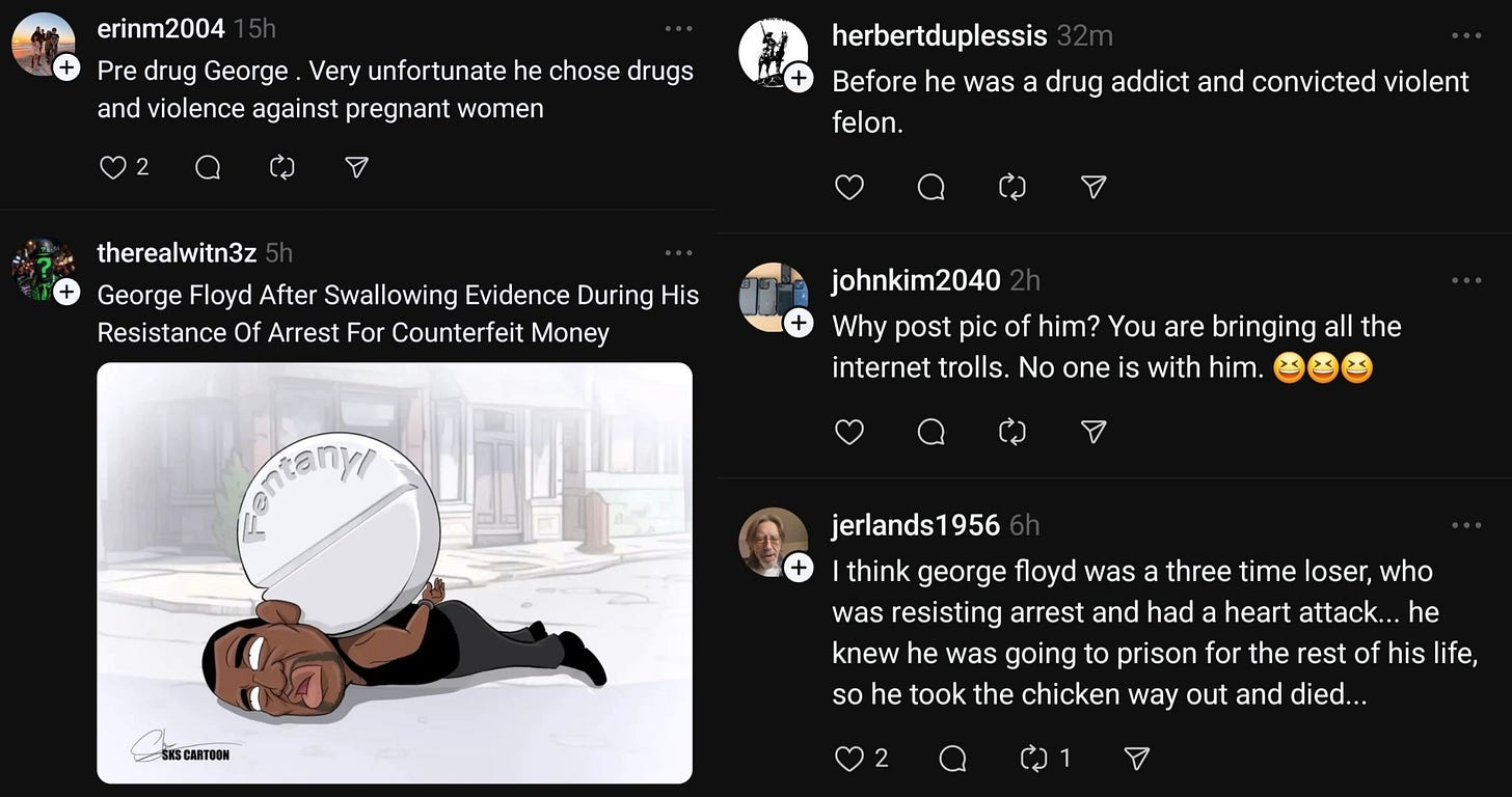 Threads post that say: Pre drug George. Very unfortunate he chose drugs and violence against pregnant women; George Floyd after swallowing evidence during his resistance of arrest for counterfeit money (with a cartoon of a pill that says fentanyl on his neck where Derek Chauvin murdered him); before he was a drug addict and convicted felon; why post a pic of him you're bringing all the internet trolls no one is with him; I think George Floyd was a three-time loser, Who was resisting arrest and had a heart attack... He knew he was going to prison for the rest of his life, so he took the chicken way out and died...