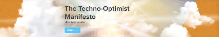 Image (taken from website of venture capital firm Andreessen Horowitz) showing clouds in an orange-colored sky illuminated from behind by a bright sun. In the center of the image, obscuring the sun, the words 'The Techno-Optimist Manifesto' in large type, and 'Marc Andreessen' in smaller type. Below those words, a 'share' button. Image (taken from website of venture capital firm Andreessen Horowitz) showing clouds in an orange-colored sky illuminated from behind by a bright sun. In the center of the image, obscuring the sun, the words 'The Techno-Optimist Manifesto' in large type, and 'Marc Andreessen' in smaller type. Below those words, a 'share' button.
