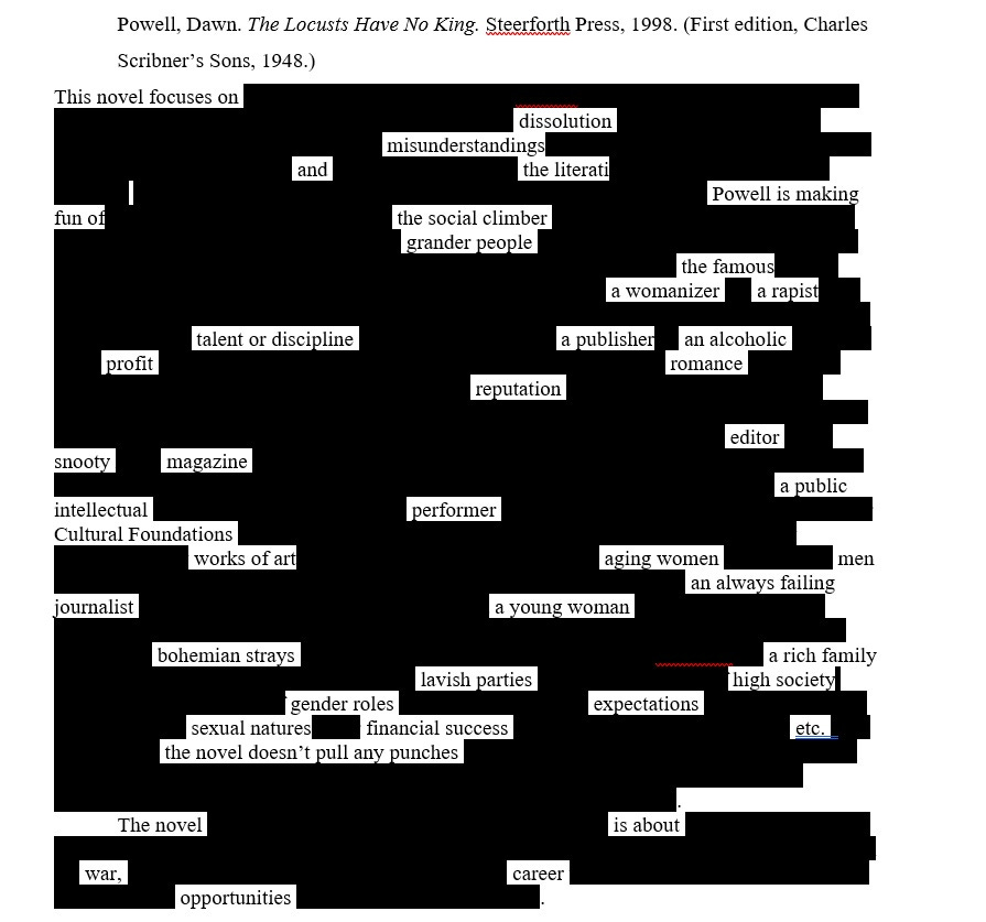 Image is of an erasure text. The title is the bibliographic annotation and reads: Powell, Dawn. The Locusts Have No King. Steerforth Press, 1998 (First Edition, Charles Scribner's Sons, 1948.  Then the erasure text reads: This novel focuses on dissolution  misunderstandings and the literarti. Powell is making fun of the social climber grander people the famous a womanizer a rapist talent or discipline a publisher an alcoholic profit romance reputation editor snooty magazine a public intellectual performer Cultural Foundations works of art aging women men an always failing journalist a young woman bohemian strays a rich family lavish parties high society gender roles expectations sexual natures financial success etc. the novel doesn't pull any punches. The novel is about war, career opportunities.