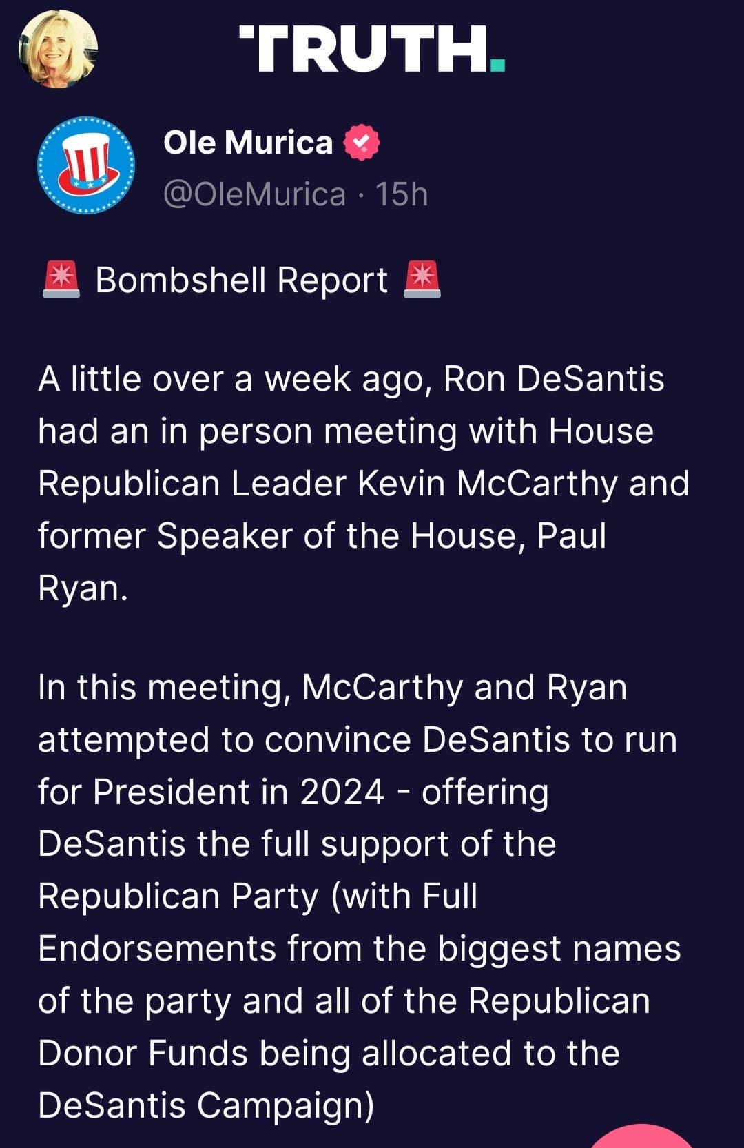 May be an image of ‎1 person and ‎text that says '‎TRUTH. åل Ole Murica @OleMurica 15h Bombshell Report A little over a week ago, Ron DeSantis had an in person meeting with House Republican Leader Kevin McCarthy and former Speaker of the House, Paul Ryan. In this meeting, McCarthy and Ryan attempted to convince DeSantis to run for President in 2024 offering DeSantis the full support of the Republican Party (with Full Endorsements from the biggest names of the party and all of the Republican Donor Funds being allocated to the DeSantis Campaign)‎'‎‎