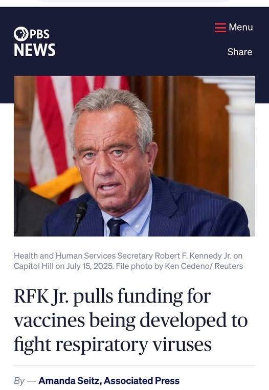 May be an image of 1 person and text that says 'PBS NEWS Menu Share Health and Human Services Secretary Robert F. Kennedy Jr. on Capitol Hill on July 15, 2025. File photo by Ken Cedeno/ Reuters RFKJ Jr. pulls funding for vaccines being developed to fight respiratory viruses By- Amanda Seitz, Associated Press'