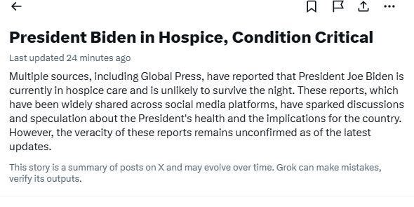 May be an image of hospital and text that says 'Last updated 24 minutes ago President Biden in Hospice, Condition Critical Multiple sources, including Global Press, have reported that President Joe Biden is currently in hospice care and is unlikely to survive the night. These reports, which have been widely shared across social media platforms, have sparked discussions and speculation about the President's health and the implications for the country. However, the veracity of these reports remains unconfirmed as of the latest updates. This story is a summary of posts on X and may evolve over time. Grok can make mistakes, verify its outputs.'