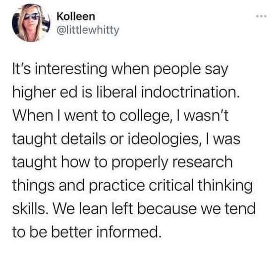 May be an image of 1 person and text that says 'Kolleen @littlewhitty .… It's interesting when people say higher ed is liberal indoctrination. When I went to college, I wasn't taught details or ideologies, I was taught how to properly research things and practice critical thinking skills. We lean left because we tend to be better informed.'