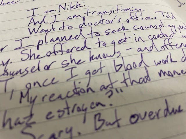 A journal entry from June 15, 2019, written on lined paper: "I am Nikki.  And I am transitioning.  Went to doctor's office.  Told her I planned to seek counseling and why.  She offered to get in contact with a counselor she knows - and offered HRT, once I get blood work checked.  My reaction at that moment: "I can haz estrogen?"  Scary.  But overdue.