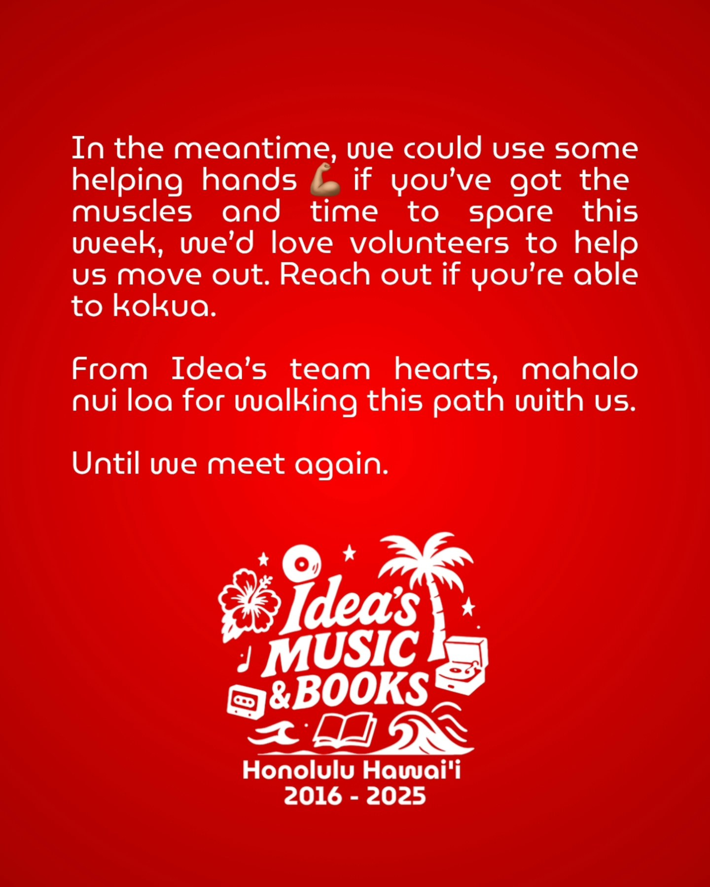 May be a graphic of text that says 'In the meantime, ഗല could use some helping hands if γου'νε got the muscles and time to spare this week, wve'd love volunteers to help US move out. Reach out if you're able to kokua. From Idea's team hearts, mahalo nui loa for wvalking this path with US. Until vue meet again. Idea's MUSIC 0D &BOOKS の包 Honolulu Hawai'i 2016 2016-2025 2025'