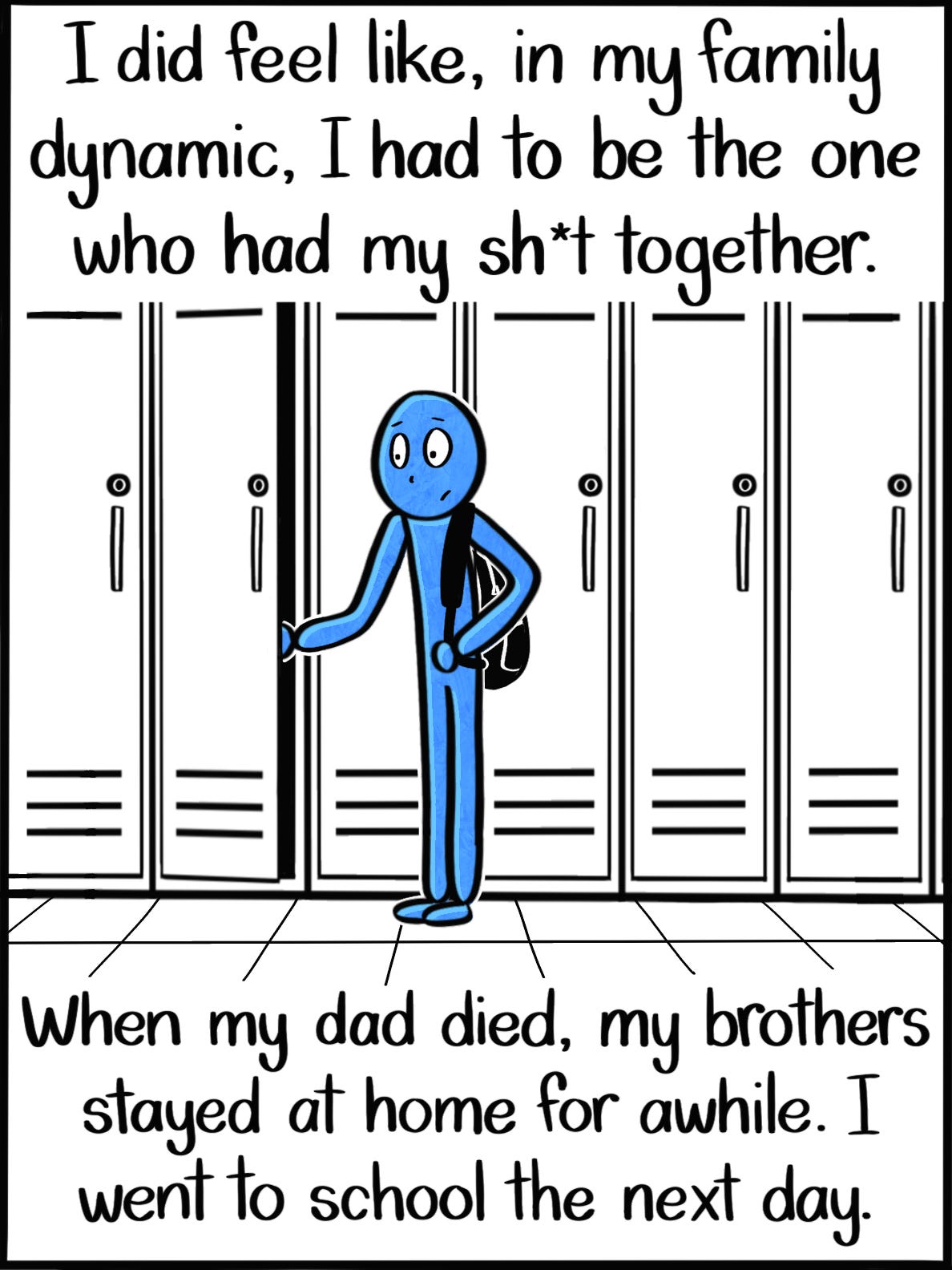 I did feel like, in my family dynamic, I had to be the one who had my sh*t together. When my dad died, my brothers stayed at home for awhile. I went to school the next day. Image: The Blue Person, one strap of their backpack around one shoulder, in the process of opening their locker at school. I did feel like, in my family dynamic, I had to be the one who had my sh*t together. When my dad died, my brothers stayed at home for awhile. I went to school the next day. Image: The Blue Person, one strap of their backpack around one shoulder, in the process of opening their locker at school.