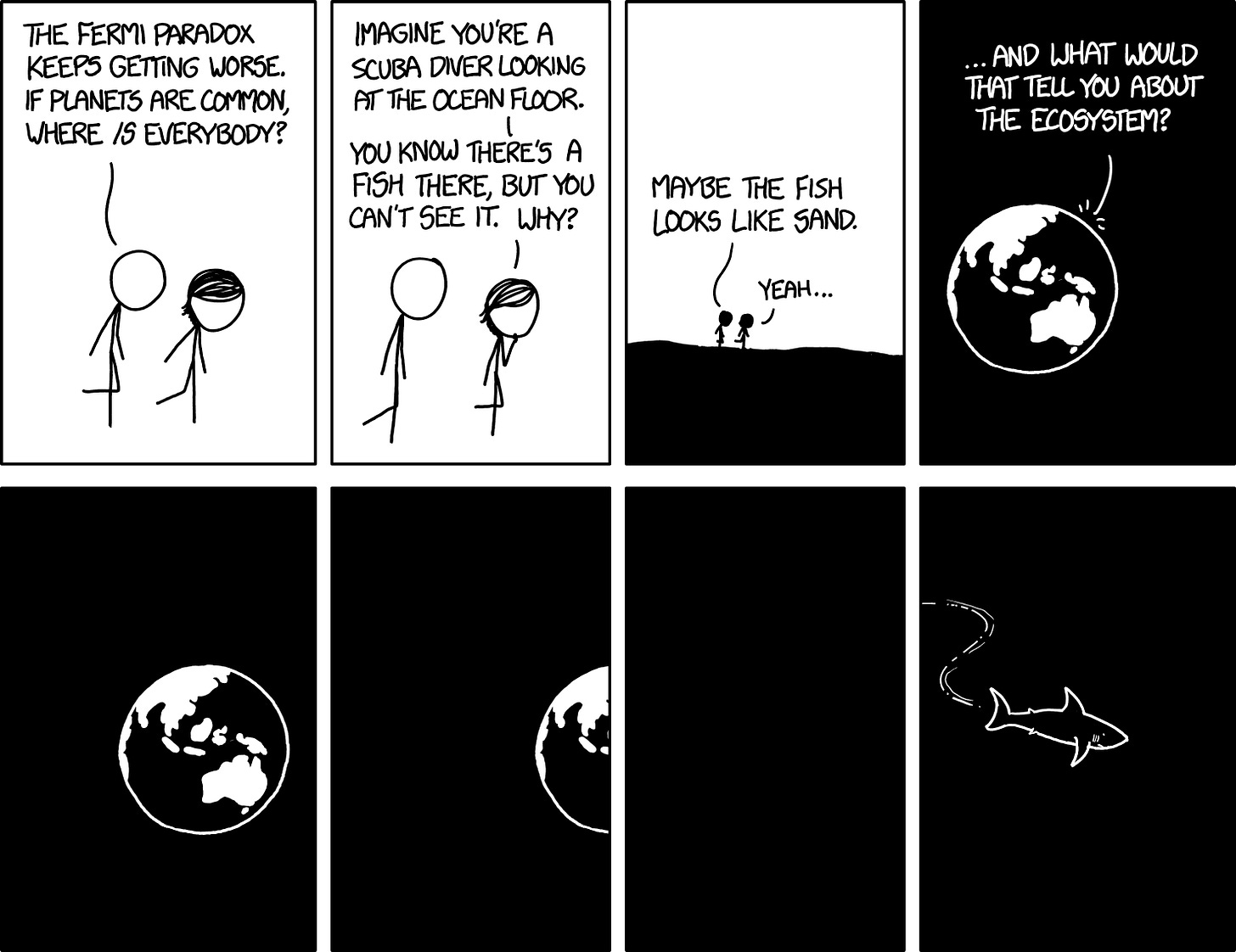 [Cueball and Megan are walking down a hill.] Cueball: The Fermi paradox keeps getting worse. If planets are common, where is everybody? Megan: Imagine you're a scuba diver looking at the ocean floor. You know there's a fish there, but you can't see it. Why? Cueball: Maybe the fish looks like sand. Megan: Yeah... [Zoom out to the Earth from space, with a black background.] Megan: ...and what would that tell you about the ecosystem? [Earth moves slightly out of the panel.] [Earth moves halfway out of the panel.] [Blank panel.] [A shark swims through the panel, with movement lines indicating a wavy path.]