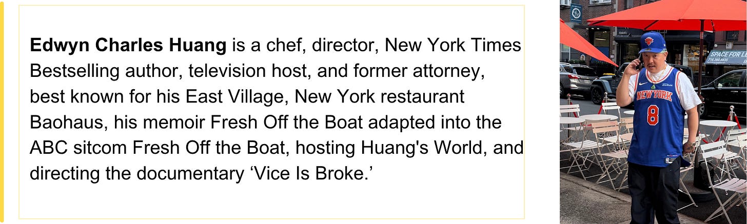 Edwyn Charles Huang is a chef, director, New York Times Bestselling author, television host, and former attorney, best known for his East Village, New York restaurant Baohaus, his memoir Fresh Off the Boat adapted into the ABC sitcom Fresh Off the Boat, hosting Huang's World, and directing the documentary ‘Vice Is Broke.’