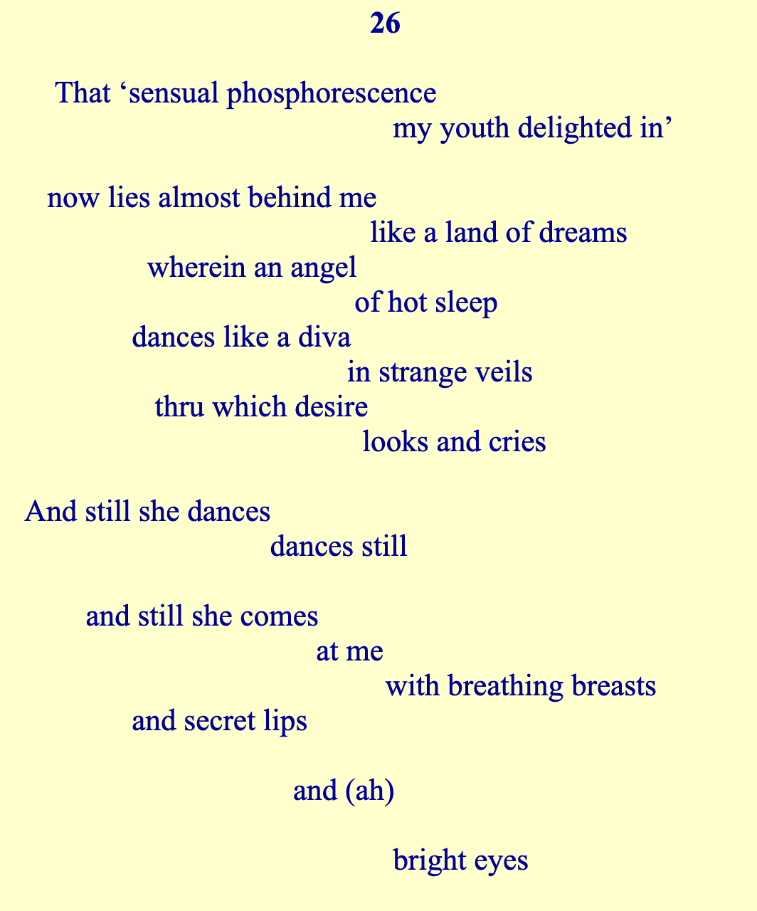  That ‘sensual phosphorescence                                                 my youth delighted in’     now lies almost behind me                                              like a land of dreams                 wherein an angel                                            of hot sleep               dances like a diva                                           in strange veils                  thru which desire                                             looks and cries  And still she dances                                 dances still          and still she comes                                       at me                                                with breathing breasts               and secret lips                                     and (ah)                                                  bright eyes