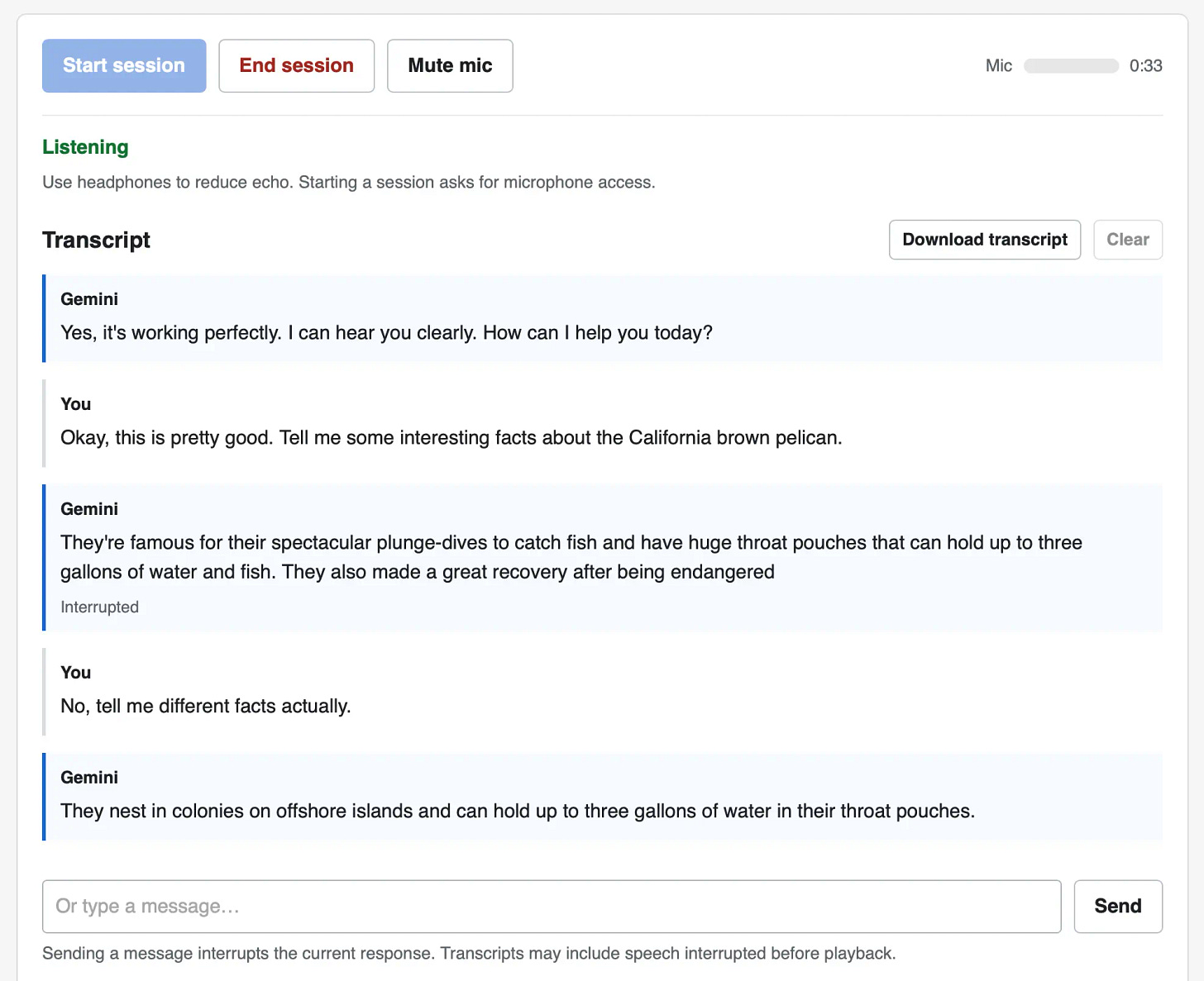 Screenshot of a voice chat web interface with a transcript. Top buttons: Start session, End session, Mute mic, plus a Mic level meter and a timer showing 0:33. Status: Listening. Use headphones to reduce echo. Starting a session asks for microphone access. Transcript (with Download transcript and Clear buttons). Gemini: Yes, it's working perfectly. I can hear you clearly. How can I help you today? You: Okay, this is pretty good. Tell me some interesting facts about the California brown pelican. Gemini: They're famous for their spectacular plunge-dives to catch fish and have huge throat pouches that can hold up to three gallons of water and fish. They also made a great recovery after being endangered — marked as Interrupted. You: No, tell me different facts actually. Gemini: They nest in colonies on offshore islands and can hold up to three gallons of water in their throat pouches. At the bottom is a text input reading Or type a message… with a Send button, and the note: Sending a message interrupts the current response. Transcripts may include speech interrupted before playback.