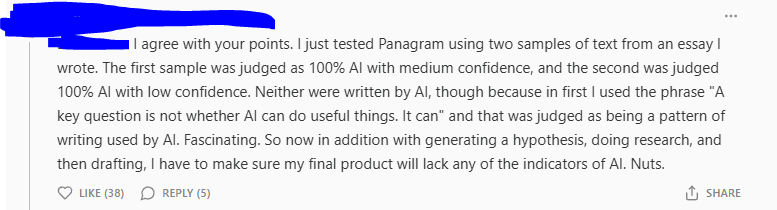 Post Reading: Donnetta - I agree with your points. I just tested Panagram using two samples of text from an essay I wrote. The first sample was judged as 100% AI with medium confidence, and the second was judged 100% AI with low confidence. Neither were written by AI, though because in first I used the phrase "A key question is not whether AI can do useful things. It can" and that was judged as being a pattern of writing used by AI. Fascinating. So now in addition with generating a hypothesis, doing research, and then drafting, I have to make sure my final product will lack any of the indicators of AI. Nuts.