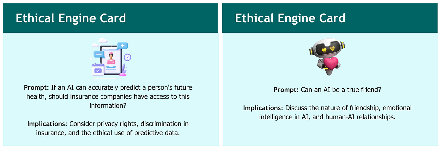 A side-by-side layout of two "Ethical Engine Card" panels, each presenting a prompt and implications related to AI ethics. Left panel: Title: "Ethical Engine Card" Image: A tablet screen showing a nurse, medical icons, and a clock. Prompt: "If an AI can accurately predict a person's future health, should insurance companies have access to this information?" Implications: "Consider privacy rights, discrimination in insurance, and the ethical use of predictive data." Right panel: Title: "Ethical Engine Card" Image: A robot holding a pink heart. Prompt: "Can an AI be a true friend?" Implications: "Discuss the nature of friendship, emotional intelligence in AI, and human-AI relationships." A side-by-side layout of two "Ethical Engine Card" panels, each presenting a prompt and implications related to AI ethics. Left panel: Title: "Ethical Engine Card" Image: A tablet screen showing a nurse, medical icons, and a clock. Prompt: "If an AI can accurately predict a person's future health, should insurance companies have access to this information?" Implications: "Consider privacy rights, discrimination in insurance, and the ethical use of predictive data." Right panel: Title: "Ethical Engine Card" Image: A robot holding a pink heart. Prompt: "Can an AI be a true friend?" Implications: "Discuss the nature of friendship, emotional intelligence in AI, and human-AI relationships."