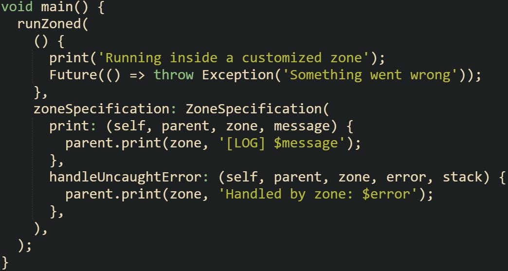 void main() {   runZoned(     () {       print('Running inside a customized zone');       Future(() => throw Exception('Something went wrong'));     },     zoneSpecification: ZoneSpecification(       print: (self, parent, zone, message) {         parent.print(zone, '[LOG] $message');       },       handleUncaughtError: (self, parent, zone, error, stack) {         parent.print(zone, 'Handled by zone: $error');       },     ),   ); }