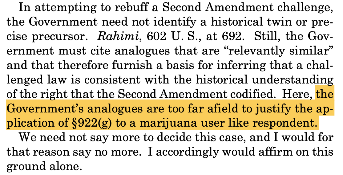 In attempting to rebuff a Second Amendment challenge, the Government need not identify a historical twin or pre- cise precursor. Rahimi, 602 U. S., at 692. Still, the Gov- ernment must cite analogues that are “relevantly similar” and that therefore furnish a basis for inferring that a chal- lenged law is consistent with the historical understanding of the right that the Second Amendment codified. Here, the Government’s analogues are too far afield to justify the ap- plication of §922(g) to a marijuana user like respondent. We need not say more to decide this case, and I would for that reason say no more. I accordingly would affirm on this ground alone. In attempting to rebuff a Second Amendment challenge, the Government need not identify a historical twin or pre- cise precursor. Rahimi, 602 U. S., at 692. Still, the Gov- ernment must cite analogues that are “relevantly similar” and that therefore furnish a basis for inferring that a chal- lenged law is consistent with the historical understanding of the right that the Second Amendment codified. Here, the Government’s analogues are too far afield to justify the ap- plication of §922(g) to a marijuana user like respondent. We need not say more to decide this case, and I would for that reason say no more. I accordingly would affirm on this ground alone.