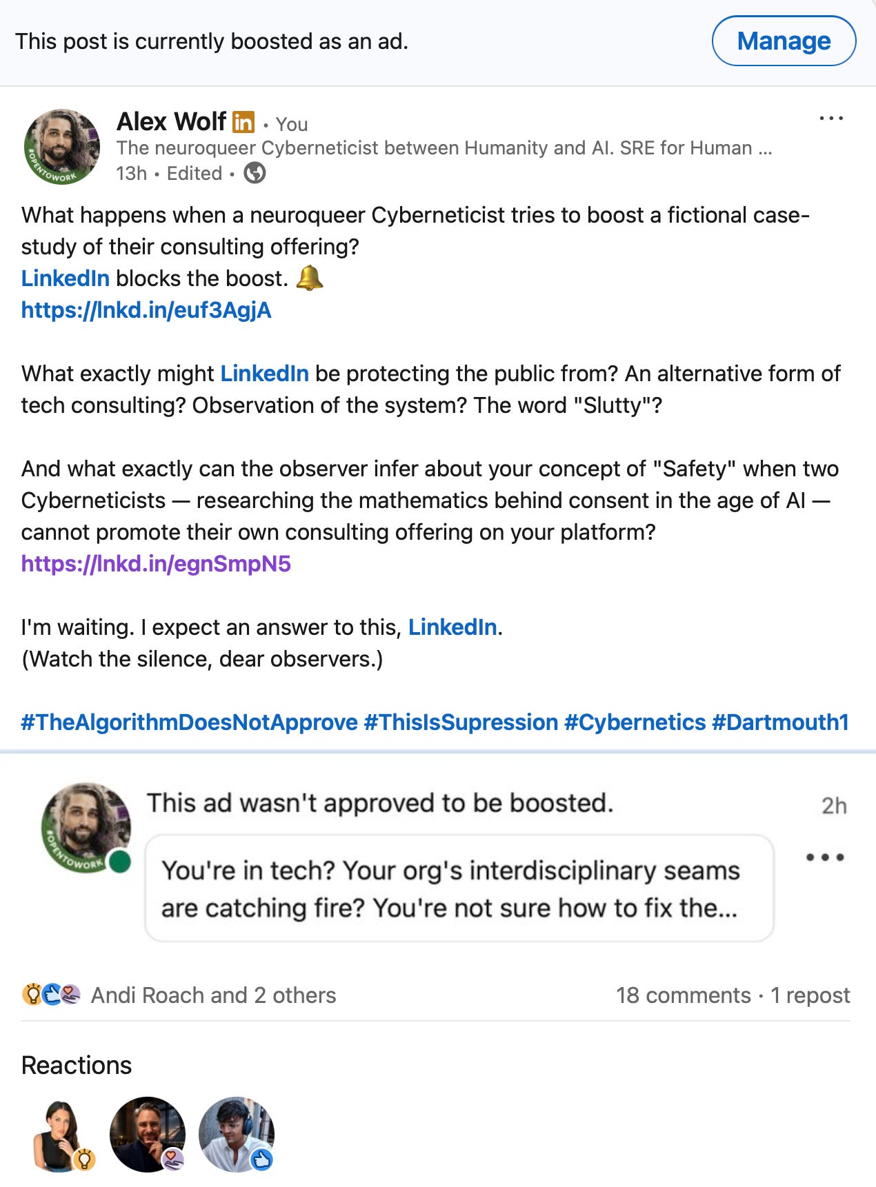 Alex Wolf: "What happens when a neuroqueer Cyberneticist tries to boost a fictional case-study of their consulting offering? LinkedIn blocks the boost. 🔔 What exactly might LinkedIn be protecting the public from? An alternative form of tech consulting? Observation of the system? The word "Slutty"? And what exactly can the observer infer about your concept of "Safety" when two Cyberneticists — researching the mathematics behind consent in the age of AI — cannot promote their own consulting offering on your platform? I'm waiting. I expect an answer to this, LinkedIn. (Watch the silence, dear observers.)"