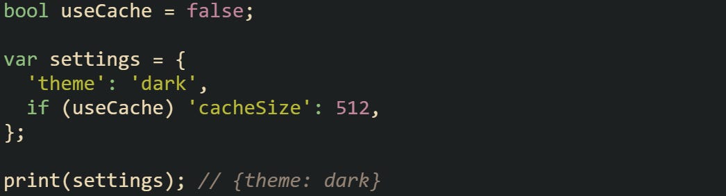 bool useCache = false; var settings = { 'theme': 'dark', if (useCache) 'cacheSize': 512, }; print(settings); // {theme: dark} bool useCache = false; var settings = { 'theme': 'dark', if (useCache) 'cacheSize': 512, }; print(settings); // {theme: dark}