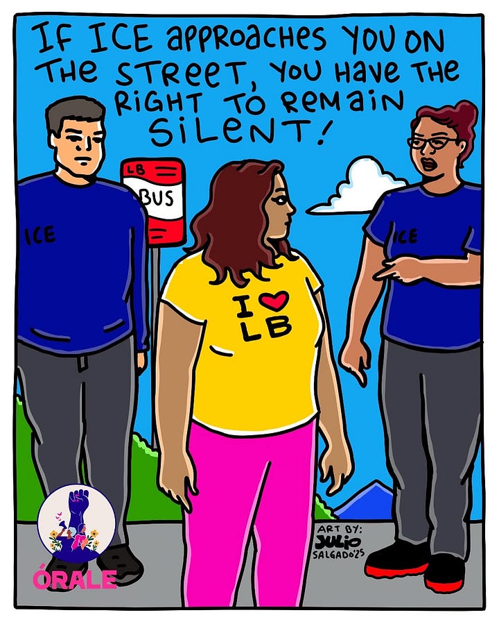 1) Cartoon showing two ICE agents in blue shirts confronting a brown woman in a yellow shirt with "I ❤️ LB" on it. Text: "If ICE approaches you on the street, you have the right to remain silent!" Tone: Informative, empowering. The woman is standing near a bus stop, and she is wearing pink pants, and has shoulder-length brown wavy hair. The sky is blue with one white cloud, and there are green and blue mountains in the back. Julio's signature and year are on the bottom, next to the woman's left leg. 2) Illustration of an ICE officer arresting a person with a bystander taking notes. Text reads: "If you see an ICE arrest in public, film or write down everything you witness." The ICE officer is wearing a blue shirt, grey pants, and black shoes. The person being arrested is a woman with her long way brown hair in a ponytail. She is wearing a blue hoodie with pink capris, and black and white sneakers. The person taking notes has long brown wavy hair, and she is wearing a teal shirt, with purple pants. The sky is orange, with a big yellow sun, and some white clouds. They are all standing on green grass. There is a logo for Orale in the bottom right corner, and Julio's signature and year is in the bottom left corner. 3) Illustration of a man in an ICE shirt holding a paper at a closed door. Text advises asking for a warrant without opening the door. Emphasizes caution. Text reads: 'If ICE shows up at your door: always ask to see a valid warrant without opening your door.". The ICE officer is wearing a blue shirt and grey pants, and the person inside has shoulder-length red/brown curly hair, and is wearing a purple shirt. The door is yellow, the background color is tan, and the Orale logo is in the bottom left corner. 4) Illustration of a hand slipping a red card under a yellow door, with text advising on rights if ICE visits. Emblem of a raised fist and flowers labeled "Órale" in the top right corner. Text reads: 'If ICE shows up at your home, slip your know your rights red card under the door." Julio's signature and year is in the bottom right corner. The door and wall are yellow, the floor is tan/green, and the brown person sliding the card is wearing a long-sleeve blue shirt.