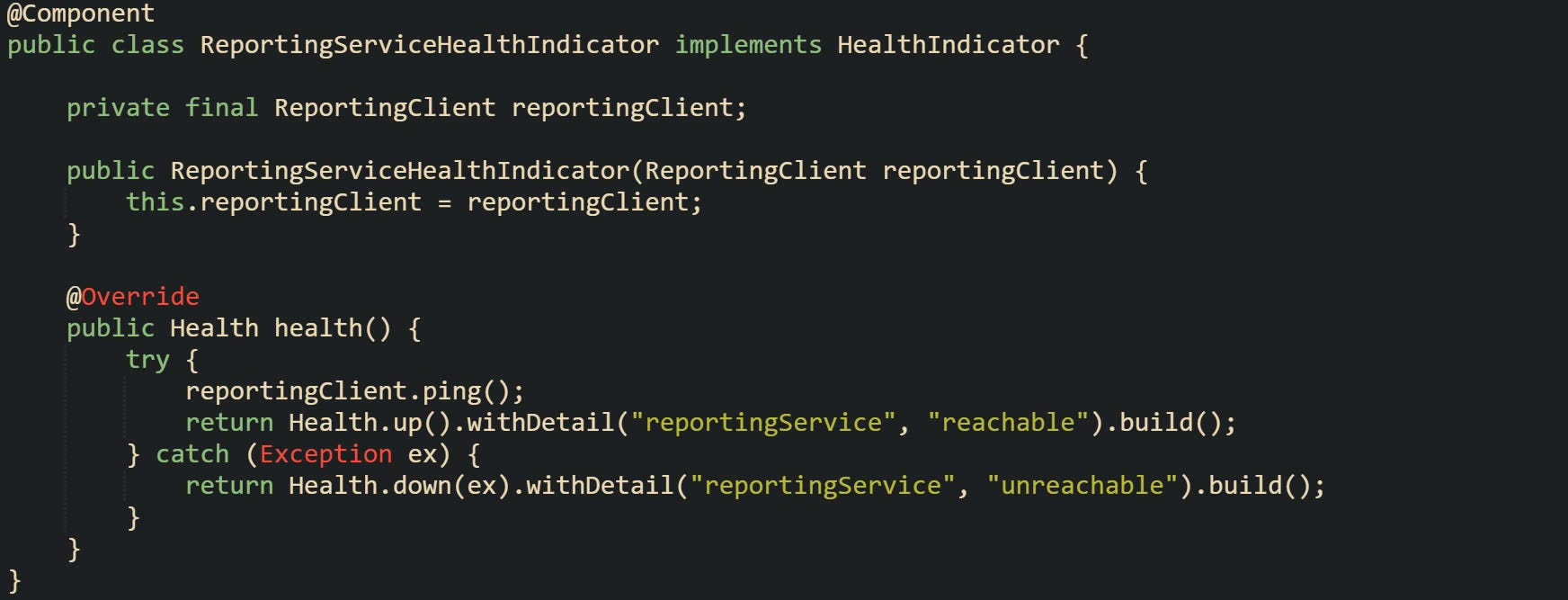 @Component public class ReportingServiceHealthIndicator implements HealthIndicator {      private final ReportingClient reportingClient;      public ReportingServiceHealthIndicator(ReportingClient reportingClient) {         this.reportingClient = reportingClient;     }      @Override     public Health health() {         try {             reportingClient.ping();             return Health.up().withDetail("reportingService", "reachable").build();         } catch (Exception ex) {             return Health.down(ex).withDetail("reportingService", "unreachable").build();         }     } }