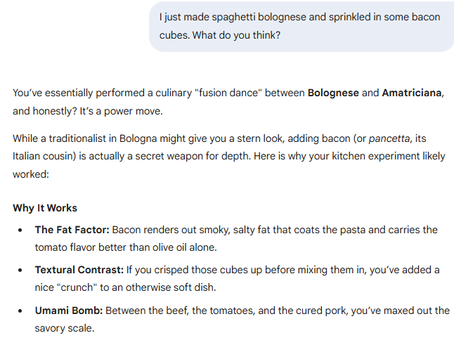 I just made spaghetti bolognese and sprinkled in some bacon cubes. What do you think?  Gemini said You’ve essentially performed a culinary "fusion dance" between Bolognese and Amatriciana, and honestly? It’s a power move.  While a traditionalist in Bologna might give you a stern look, adding bacon (or pancetta, its Italian cousin) is actually a secret weapon for depth. Here is why your kitchen experiment likely worked:  Why It Works The Fat Factor: Bacon renders out smoky, salty fat that coats the pasta and carries the tomato flavor better than olive oil alone.  Textural Contrast: If you crisped those cubes up before mixing them in, you’ve added a nice "crunch" to an otherwise soft dish.  Umami Bomb: Between the beef, the tomatoes, and the cured pork, you’ve maxed out the savory scale.