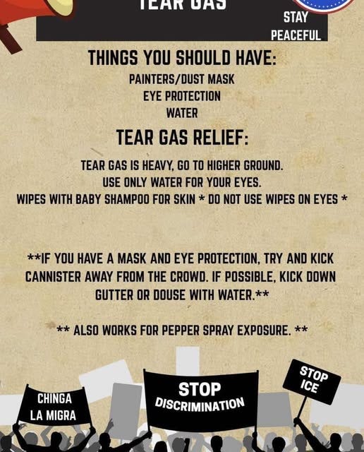 May be an image of text that says 'rEHи DAO STAY PEACEFUL THINGS YOU SHOULD HAVE: PAINTERS/DUST MASK EYE PROTECTION WATER TEAR GAS RELIEF: TEAR GAS IS HEAVY, GO TO HIGHER GROUND. USE ONLY WATER FOR YOUR EYES. WIPES WITH BABY SHAMPOO FOR SKIN * DO NOT USE WIPES ON EYES* **IF YOU HAVE A MASK AND EYE PROTECTION, TRY AND KICK CANNISTER AWAY FROM THE CROWD. IF POSSIBLE, KICK DOWN GUTTER OR DOUSE WITH WATER. ** ALSO WORKS FOR PEPPER SPRAY EXPOSURE. CHINGA LA MIGRA STOP DISCRIMINATION STOP ICE'