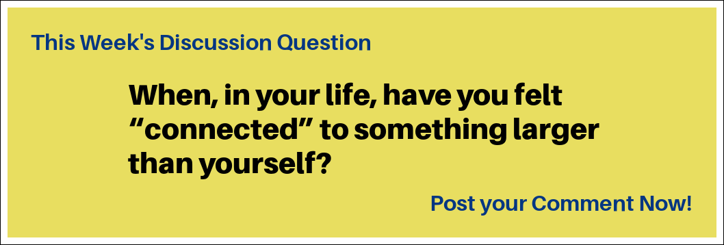 This eek's Discussion Question: "When, in your life, have you felt 'connected' to something larger than yourself?”