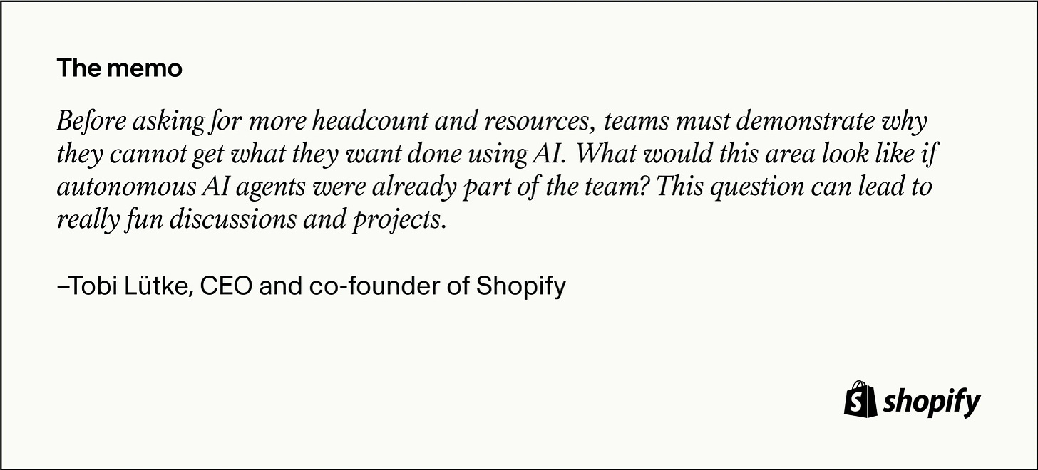 A memo from Tobi Lütke, CEO and co-founder of Shopify, stating that teams must demonstrate why they cannot achieve their goals using AI before requesting more headcount and resources. The memo also asks what the area would look like if autonomous AI agents were part of the team, suggesting it could lead to fun discussions and projects. A memo from Tobi Lütke, CEO and co-founder of Shopify, stating that teams must demonstrate why they cannot achieve their goals using AI before requesting more headcount and resources. The memo also asks what the area would look like if autonomous AI agents were part of the team, suggesting it could lead to fun discussions and projects.