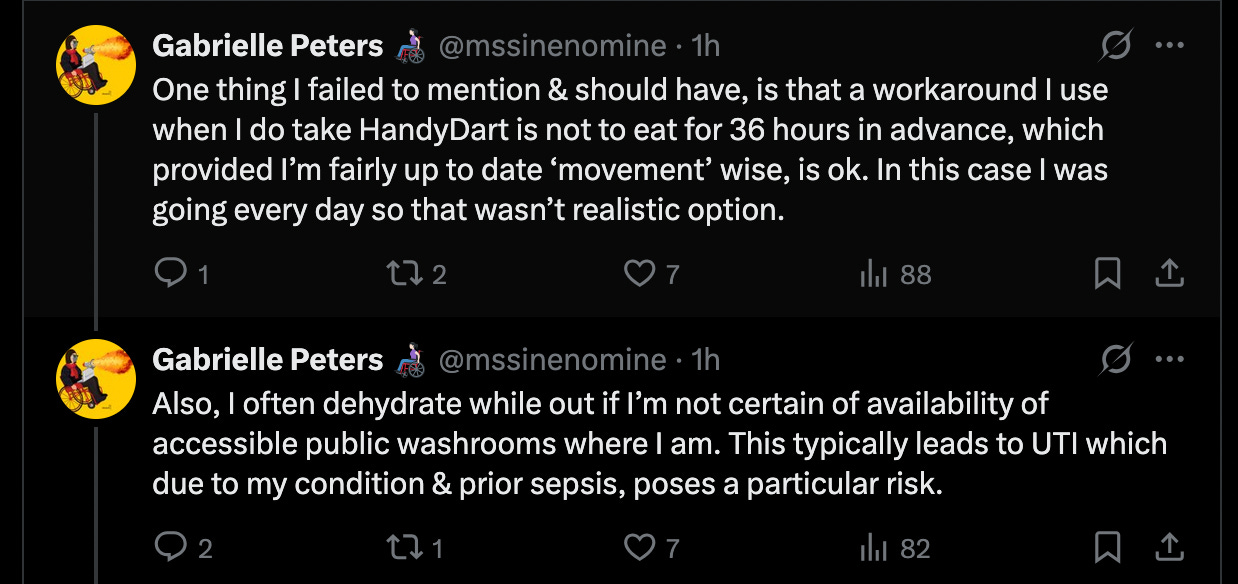 One thing I failed to mention & should have, is that a workaround I use when I do take HandyDart is not to eat for 36 hours in advance, which provided I’m fairly up to date ‘movement’ wise, is ok. In this case I was going every day so that wasn’t realistic option. Also, I often dehydrate while out if I’m not certain of availability of accessible public washrooms where I am. This typically leads to UTI which due to my condition & prior sepsis, poses a particular risk. 