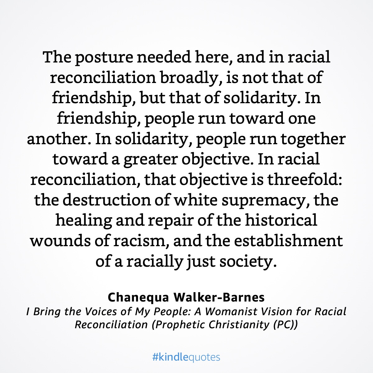 “The posture needed here, and in racial reconciliation broadly, is not that of friendship, but that of solidarity. In friendship, people run toward one another. In solidarity, people run together toward a greater objective. In racial reconciliation, that objective is threefold: the destruction of white supremacy, the healing and repair of the historical wounds of racism, and the establishment of a racially just society.”