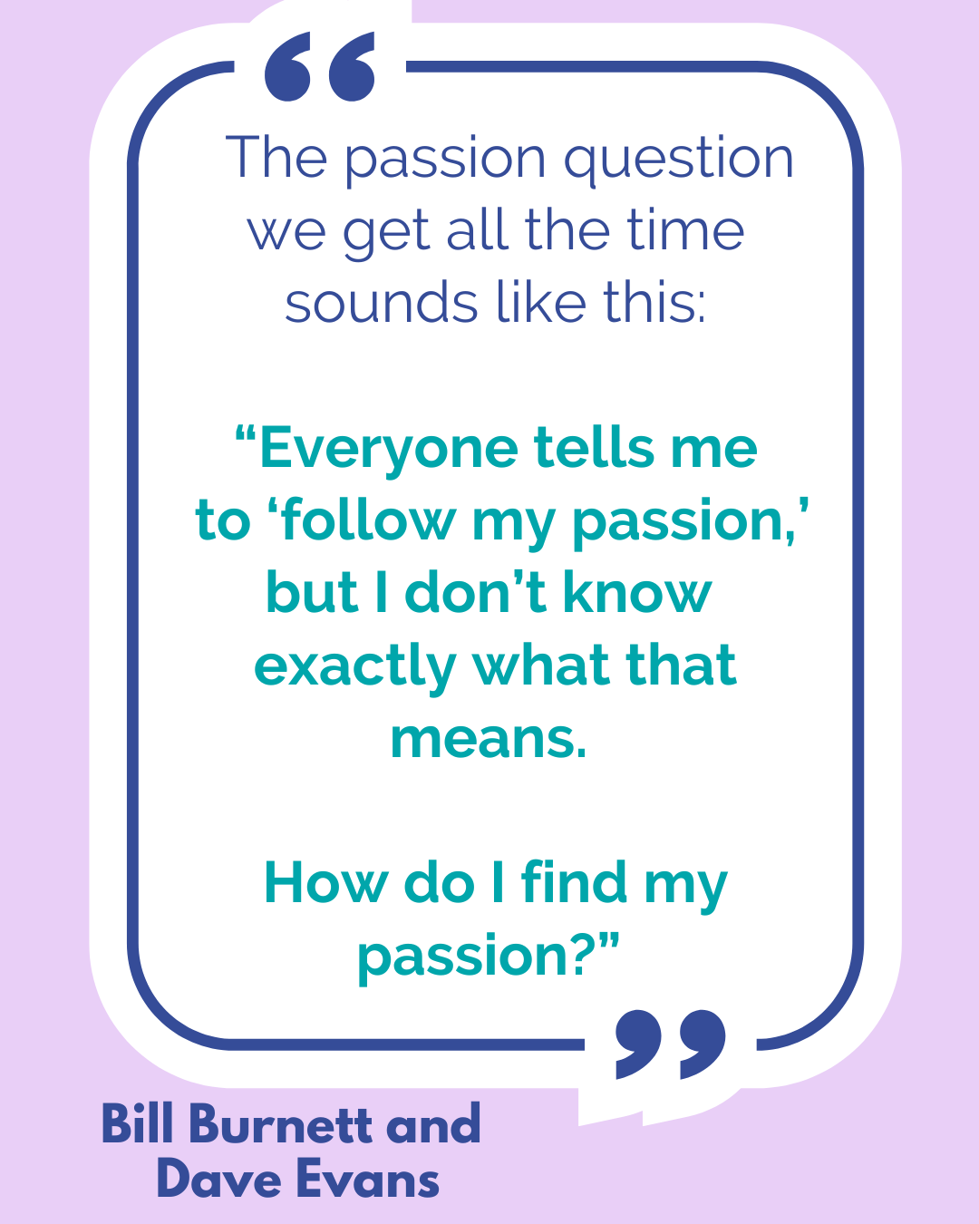 “The passion question we get all the time sounds like this: “Everyone tells me to ‘follow my passion,’ but I don’t know exactly what that means. How do I find my passion?” said Bill Burnett and Dave Evans.  
