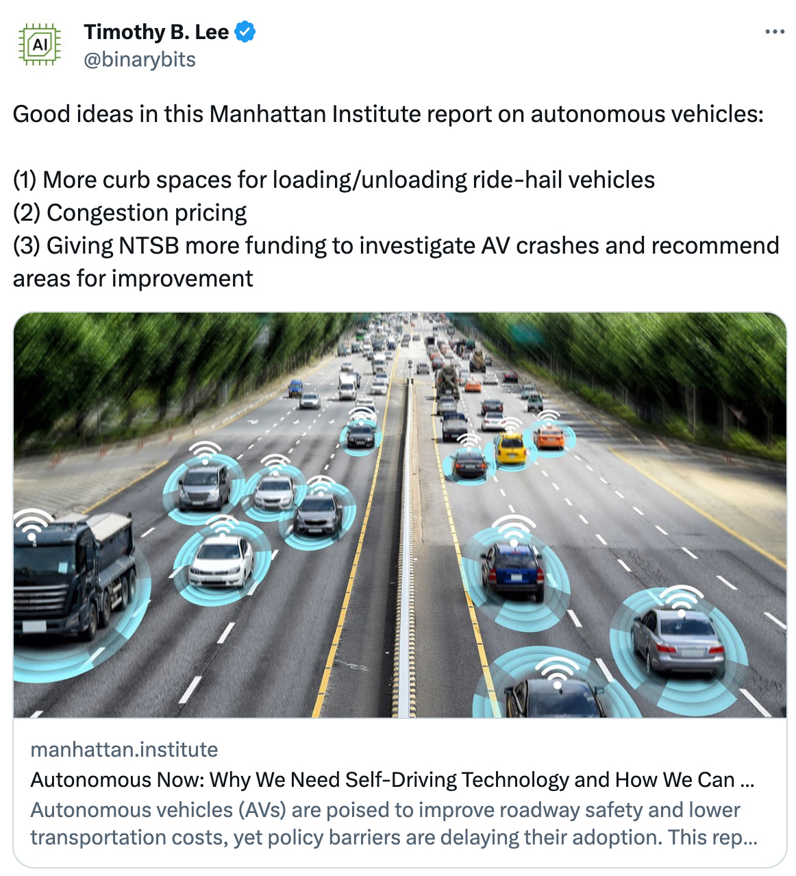 Timothy B. Lee @binarybits Good ideas in this Manhattan Institute report on autonomous vehicles: (1) More curb spaces for loading/unloading ride-hail vehicles (2) Congestion pricing (3) Giving NTSB more funding to investigate AV crashes and recommend areas for improvement manhattan.institute Autonomous Now: Why We Need Self-Driving Technology and How We Can Get It Faster Autonomous vehicles (AVs) are poised to improve roadway safety and lower transportation costs, yet policy barriers are delaying their adoption. This report focuses on the two AV applications—autono... Timothy B. Lee @binarybits Good ideas in this Manhattan Institute report on autonomous vehicles: (1) More curb spaces for loading/unloading ride-hail vehicles (2) Congestion pricing (3) Giving NTSB more funding to investigate AV crashes and recommend areas for improvement manhattan.institute Autonomous Now: Why We Need Self-Driving Technology and How We Can Get It Faster Autonomous vehicles (AVs) are poised to improve roadway safety and lower transportation costs, yet policy barriers are delaying their adoption. This report focuses on the two AV applications—autono...