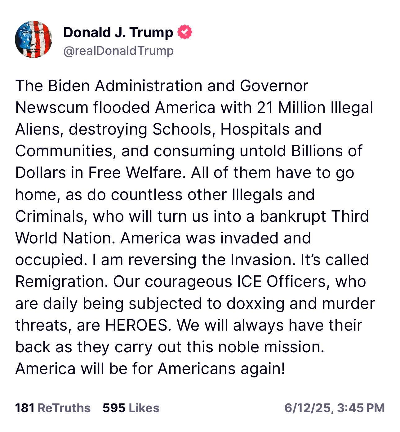 The Biden Administration and Governor Newscum flooded America with 21 Million Illegal Aliens, destroying Schools, Hospitals and Communities, and consuming untold Billions of Dollars in Free Welfare. All of them have to go home, as do countless other Illegals and Criminals, who will turn us into a bankrupt Third World Nation. America was invaded and occupied. I am reversing the Invasion. It's called Remigration. Our courageous ICE Officers, who are daily being subjected to doxxing and murder threats, are HEROES. We will always have their back as they carry out this noble mission. America will be for Americans again! The Biden Administration and Governor Newscum flooded America with 21 Million Illegal Aliens, destroying Schools, Hospitals and Communities, and consuming untold Billions of Dollars in Free Welfare. All of them have to go home, as do countless other Illegals and Criminals, who will turn us into a bankrupt Third World Nation. America was invaded and occupied. I am reversing the Invasion. It's called Remigration. Our courageous ICE Officers, who are daily being subjected to doxxing and murder threats, are HEROES. We will always have their back as they carry out this noble mission. America will be for Americans again!
