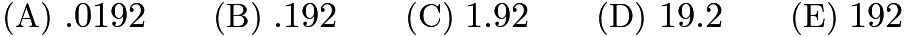$\text{(A)}\ .0192 \qquad \text{(B)}\ .192 \qquad \text{(C)}\ 1.92 \qquad \text{(D)}\ 19.2 \qquad \text{(E)}\ 192$ $\text{(A)}\ .0192 \qquad \text{(B)}\ .192 \qquad \text{(C)}\ 1.92 \qquad \text{(D)}\ 19.2 \qquad \text{(E)}\ 192$
