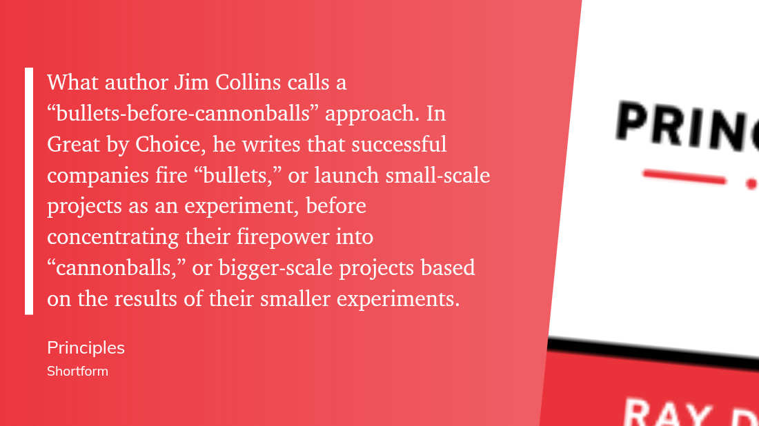 "What author Jim Collins calls a “bullets-before-cannonballs” approach. In Great by Choice, he writes that successful companies fire “bullets,” or launch small-scale projects as an experiment, before concentrating their firepower into “cannonballs,” or bigger-scale projects based on the results of their smaller experiments. Principles Shortform"